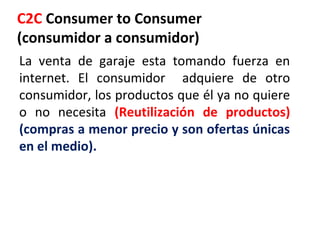 C2C Consumer to Consumer
(consumidor a consumidor)
La venta de garaje esta tomando fuerza en
internet. El consumidor adquiere de otro
consumidor, los productos que él ya no quiere
o no necesita (Reutilización de productos)
(compras a menor precio y son ofertas únicas
en el medio).
 