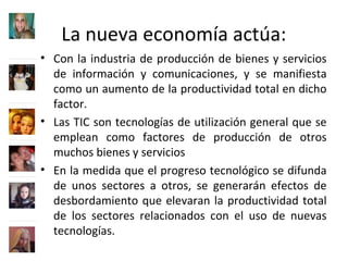 La nueva economía actúa:
• Con la industria de producción de bienes y servicios
de información y comunicaciones, y se manifiesta
como un aumento de la productividad total en dicho
factor.
• Las TIC son tecnologías de utilización general que se
emplean como factores de producción de otros
muchos bienes y servicios
• En la medida que el progreso tecnológico se difunda
de unos sectores a otros, se generarán efectos de
desbordamiento que elevaran la productividad total
de los sectores relacionados con el uso de nuevas
tecnologías.
 