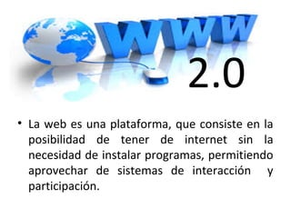 2.0
• La web es una plataforma, que consiste en la
posibilidad de tener de internet sin la
necesidad de instalar programas, permitiendo
aprovechar de sistemas de interacción y
participación.
 