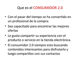 Que es el CONSUMIDOR 2.0
• Con el pasar del tiempo se ha convertido en
un profesional de la compra.
• Sea capacitado para encontrar las mejores
ofertas
• Le gusta compartir su experiencia con el
producto o servicio en la tienda electrónica.
• El consumidor 2.0 siempre esta buscando
contenidos interesantes para disfrutarlo y
luego compartilos con sus contactos
 