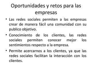 Oportunidades y retos para las
empresas
• Las redes sociales permiten a las empresas
crear de manera fácil una comunidad con su
publico objetivo.
• Conocimiento de los clientes, las redes
sociales permiten conocer mejor los
sentimientos respecto a la empresa.
• Permite acercarnos a los clientes, ya que las
redes sociales facilitan la interacción con los
clientes.
 