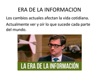 ERA DE LA INFORMACION
Los cambios actuales afectan la vida cotidiana.
Actualmente ver y oír lo que sucede cada parte
del mundo.
 
