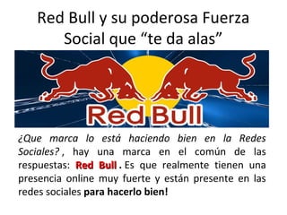 Red Bull y su poderosa Fuerza
Social que “te da alas”
¿Que marca lo está haciendo bien en la Redes
Sociales? , hay una marca en el común de las
respuestas: Red BullRed Bull . Es que realmente tienen una
presencia online muy fuerte y están presente en las
redes sociales para hacerlo bien!
 