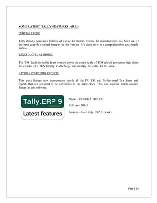 Page | 14
SOME LATEST TALLY FEATURES ARE :-
CENTRAL EXCISE
Tally already possesses features of excise for traders. Excise for manufacturers has been one of
the most eagerly awaited features in this version. It’s there now in a comprehensive and simple
fashion.
TAX DEDUCTEDATSOURCE
The TDS facilities in the latest version cover the entire scale of TDS related processes right from
the creation of a TDS liability to discharge and creating the e-file for the same.
PAYROLLSTATUTORY REPORTS
This latest feature now incorporates nearly all the PF, ESI and Professional Tax forms and
reports that are required to be submitted to the authorities. This was another much awaited
feature in this software.
Name – RENUKA DUTTA
Roll no – 208/3
Sources – learn tally ERP.9 (book)
 