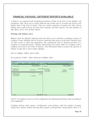 Page | 25
FINANCIAL PACKAGE - DIFFERENT REPORTS AVAILAIBLE
A Report is an organized and formatted presentation of Data in the form of text graphics and
calculation .Tally allow user to collect different type of data such as Voucher and invoices and
display them in the form of reports. There are various categories of reports into tally such as
balance sheet .profit and loss accounts stock summary and ratio analysis. The user interface of
tally allows you to view all these reports.
Working with Balance sheet:
Balance sheet are financial reporting tools that allows you to perform a quantities analysis of
company’s asset, liabilities and net worth at a particular data such as at the end of financial year
.In other words it reflect the quantitative and summarized form of financial position of a
company in a particular period . Balance sheet display the owners funds of a company what a
company owns and its net worth in business .This information helps to analyze the capacity of
business to take risk as well as future planning.
How to configure balance sheet in tally
Go to gateway of tally > under reports go to Balance sheet
Click F 12 Configure screen to set the configuration for displaying the balance sheet according to
your requirement
Configure balance sheet options Configuration screen balance sheet has number of option
setting these options without knowing there purpose could generate wrong balance sheet .It is
 