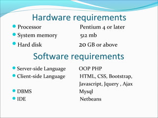 Hardware requirements
Processor Pentium 4 or later
System memory 512 mb
Hard disk 20 GB or above
Software requirements
Server-side Language OOP PHP
Client-side Language HTML, CSS, Bootstrap,
Javascript, Jquery , Ajax
DBMS Mysql
IDE Netbeans
 