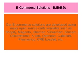 E-Commerce Solutions - B2B/B2c
Our E-commerce solutions are developed using
major open source carts available such as
Shopify, Magento, Ubercart, Virtuemart, Zencart,
Oscommerce, X-cart, Opencart, Cubecart,
Prestashop, CRE Loaded, etc.
 