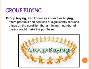 GROUP BUYING
Group buying, also known as collective buying,
offers products and services at significantly reduced
prices on the condition that a minimum number of
buyers would make the purchase.
 