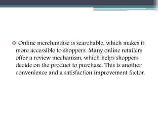  Online merchandise is searchable, which makes it
more accessible to shoppers. Many online retailers
offer a review mechanism, which helps shoppers
decide on the product to purchase. This is another
convenience and a satisfaction improvement factor.
 