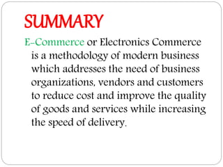 SUMMARY
E-Commerce or Electronics Commerce
is a methodology of modern business
which addresses the need of business
organizations, vendors and customers
to reduce cost and improve the quality
of goods and services while increasing
the speed of delivery.
 