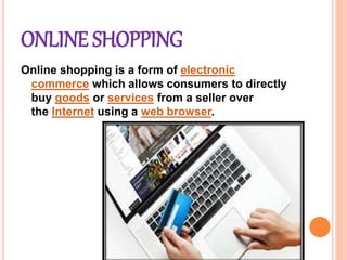 ONLINE SHOPPING
Online shopping is a form of electronic
commerce which allows consumers to directly
buy goods or services from a seller over
the Internet using a web browser.
 