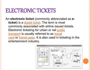 ELECTRONIC TICKETS
An electronic ticket (commonly abbreviated as e-
ticket) is a digital ticket. The term is most
commonly associated with airline issued tickets.
Electronic ticketing for urban or rail public
transport is usually referred to as travel
card or transit pass. It is also used in ticketing in the
entertainment industry.
 