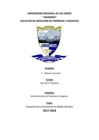 UNIVERSIDAD REGIONAL DE LOS ANDES
“UNIANDES”
FACULTAD DE DIRECCIÓN DE EMPRESAS Y NEGOCIOS
ALUMNA:
 Adriana Jaramillo
TUTOR:
Ing. Omar Toapanta
CARRERA:
Administración de Empresas y Negocios
TEMA:
Creación de E-Commerce en Redes Sociales
2017-2018
 