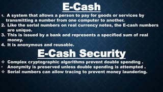 E-Cash
1. A system that allows a person to pay for goods or services by
transmitting a number from one computer to another.
2. Like the serial numbers on real currency notes, the E-cash numbers
are unique.
3. This is issued by a bank and represents a specified sum of real
money.
4. It is anonymous and reusable.
E-Cash Security
 Complex cryptographic algorithms prevent double spending .
• Anonymity is preserved unless double spending is attempted .
 Serial numbers can allow tracing to prevent money laundering.
 
