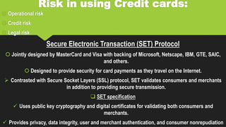 Risk in using Credit cards:
 Operational risk
 Credit risk
 Legal risk
Secure Electronic Transaction (SET) Protocol
 Jointly designed by MasterCard and Visa with backing of Microsoft, Netscape, IBM, GTE, SAIC,
and others.
 Designed to provide security for card payments as they travel on the Internet.
 Contrasted with Secure Socket Layers (SSL) protocol, SET validates consumers and merchants
in addition to providing secure transmission.
 SET specification
 Uses public key cryptography and digital certificates for validating both consumers and
merchants.
 Provides privacy, data integrity, user and merchant authentication, and consumer nonrepudiation
 