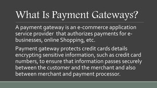 What Is Payment Gateways?
A payment gateway is an e-commerce application
service provider that authorizes payments for e-
businesses, online Shopping, etc.
Payment gateway protects credit cards details
encrypting sensitive information, such as credit card
numbers, to ensure that information passes securely
between the customer and the merchant and also
between merchant and payment processor.
 