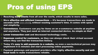 Pros of using EPS
 Reaching more clients from all over the world, which results in more sales.
 More effective and efficient transactions — It’s because transactions are made in
seconds (with one-click), without wasting customer’s time. It comes with speed
and simplicity.
 Convenience. Customers can pay for items on an e-commerce website at anytime
and anywhere. They just need an internet connected device. As simple as that!
 Lower transaction cost and decreased technology costs.
 Expenses control for customers, as they can always check their virtual account
where they can find the transaction history.
 Today it’s easy to add payments to a website, so even a non-technical person may
implement it in minutes and start processing online payments.
 Payment gateways and payment providers offer highly effective security and anti-
fraud tools to make transactions reliable.
 