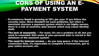 CONS OF USING AN E-
PAYMENT SYSTEM
• E-commerce fraud is growing at 30% per year. If you follow the
security rules, there shouldn’t be such problems, but when a
merchant chooses a payment system which is not highly secure,
there is a risk of sensitive data breach which may cause identity
theft.
• The lack of anonymity — For most, it’s not a problem at all, but you
need to remember that some of your personal data is stored in the
database of the payment system.
• The need for internet access — As you may guess, if the internet
connection fails, it’s impossible to complete a transaction, get to
your online account, etc.
 