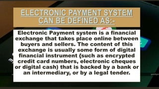 ELECTRONIC PAYMENT SYSTEM
CAN BE DEFINED AS:-
Electronic Payment system is a financial
exchange that takes place online between
buyers and sellers. The content of this
exchange is usually some form of digital
financial instrument {such as encrypted
credit card numbers, electronic cheques
or digital cash) that is backed by a bank or
an intermediary, or by a legal tender.
 
