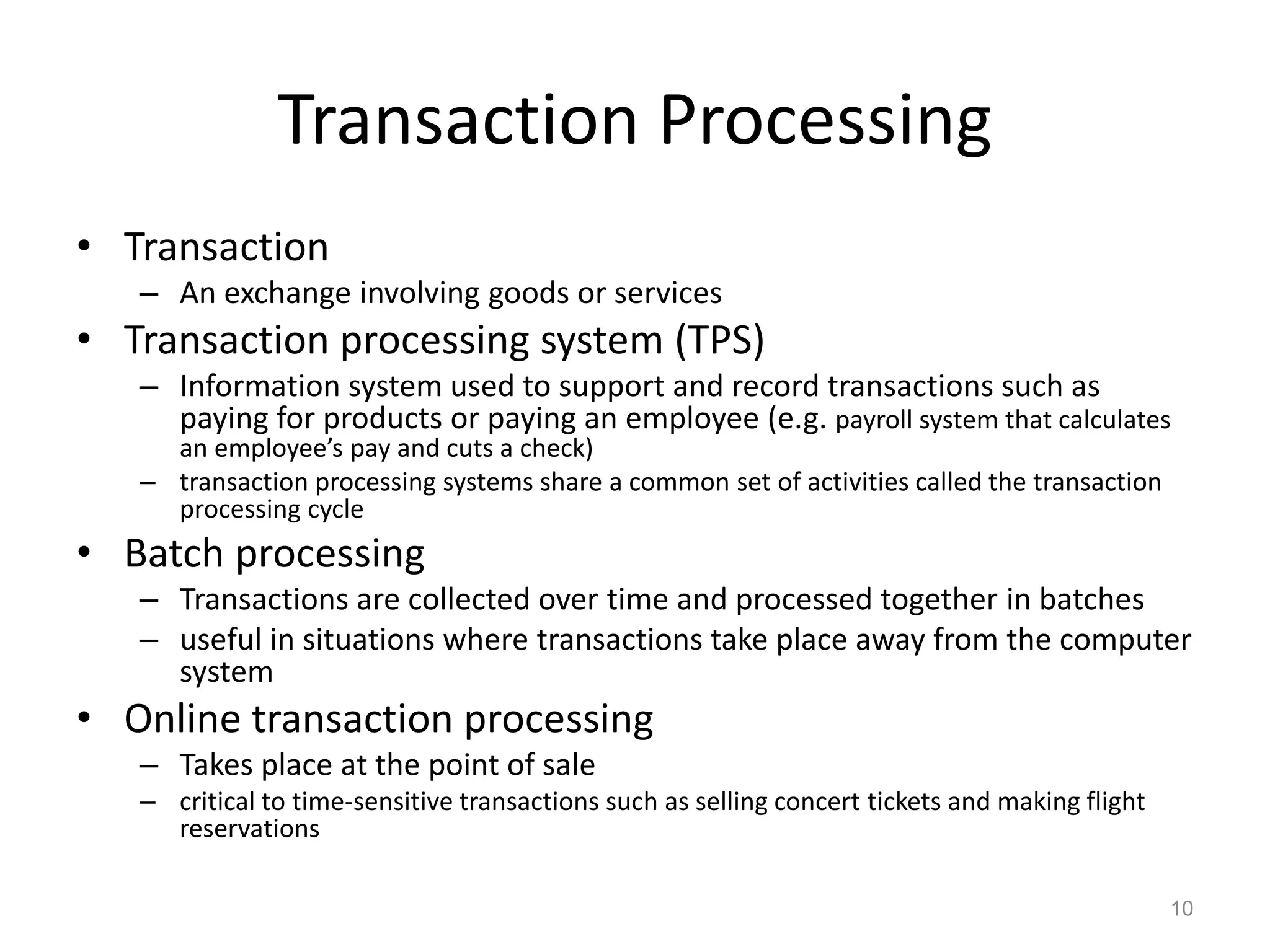 Transaction Processing
• Transaction
– An exchange involving goods or services
• Transaction processing system (TPS)
– Information system used to support and record transactions such as
paying for products or paying an employee (e.g. payroll system that calculates
an employee’s pay and cuts a check)
– transaction processing systems share a common set of activities called the transaction
processing cycle
• Batch processing
– Transactions are collected over time and processed together in batches
– useful in situations where transactions take place away from the computer
system
• Online transaction processing
– Takes place at the point of sale
– critical to time-sensitive transactions such as selling concert tickets and making flight
reservations
10
 