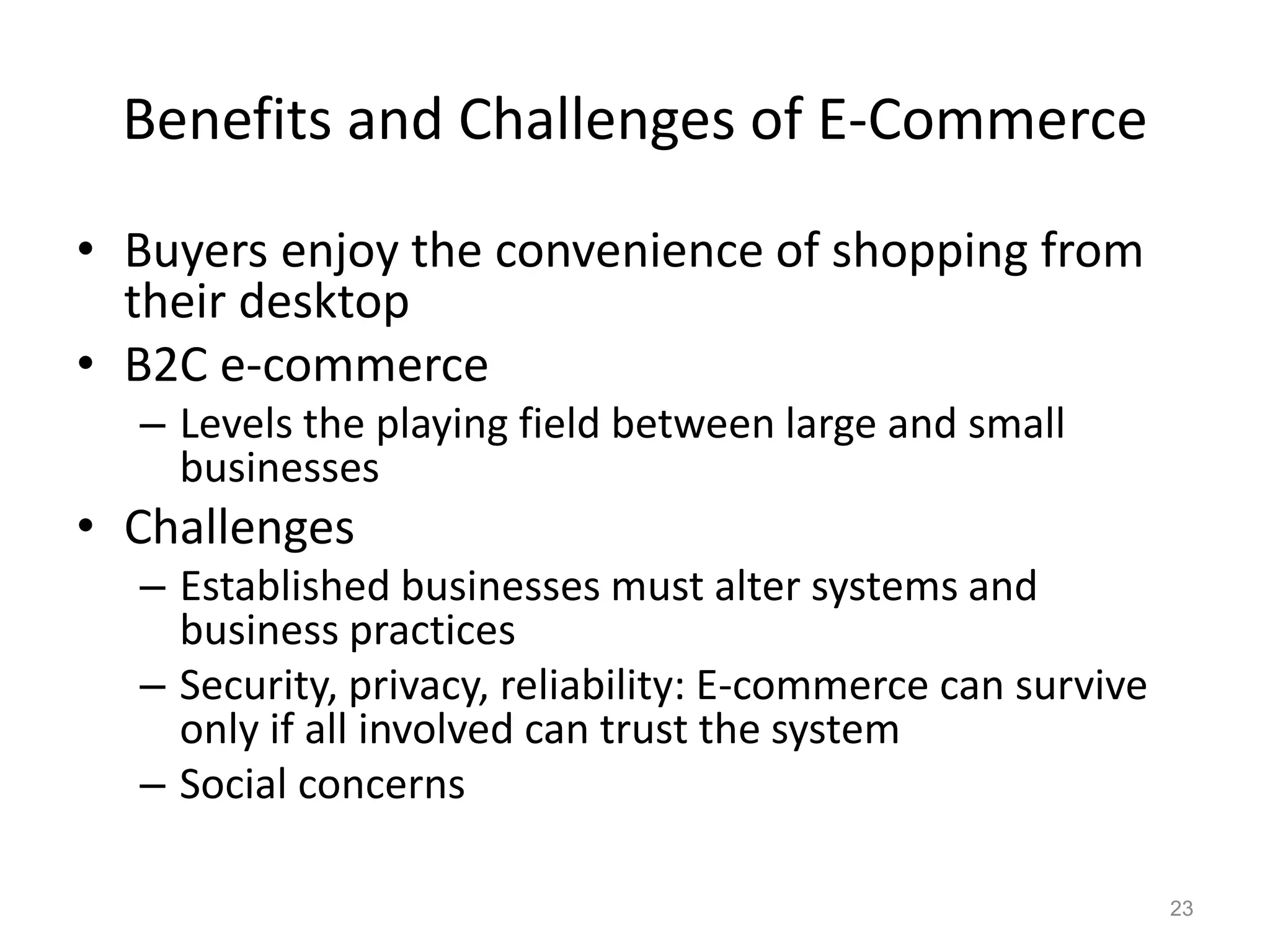 Benefits and Challenges of E-Commerce
• Buyers enjoy the convenience of shopping from
their desktop
• B2C e-commerce
– Levels the playing field between large and small
businesses
• Challenges
– Established businesses must alter systems and
business practices
– Security, privacy, reliability: E-commerce can survive
only if all involved can trust the system
– Social concerns
23
 