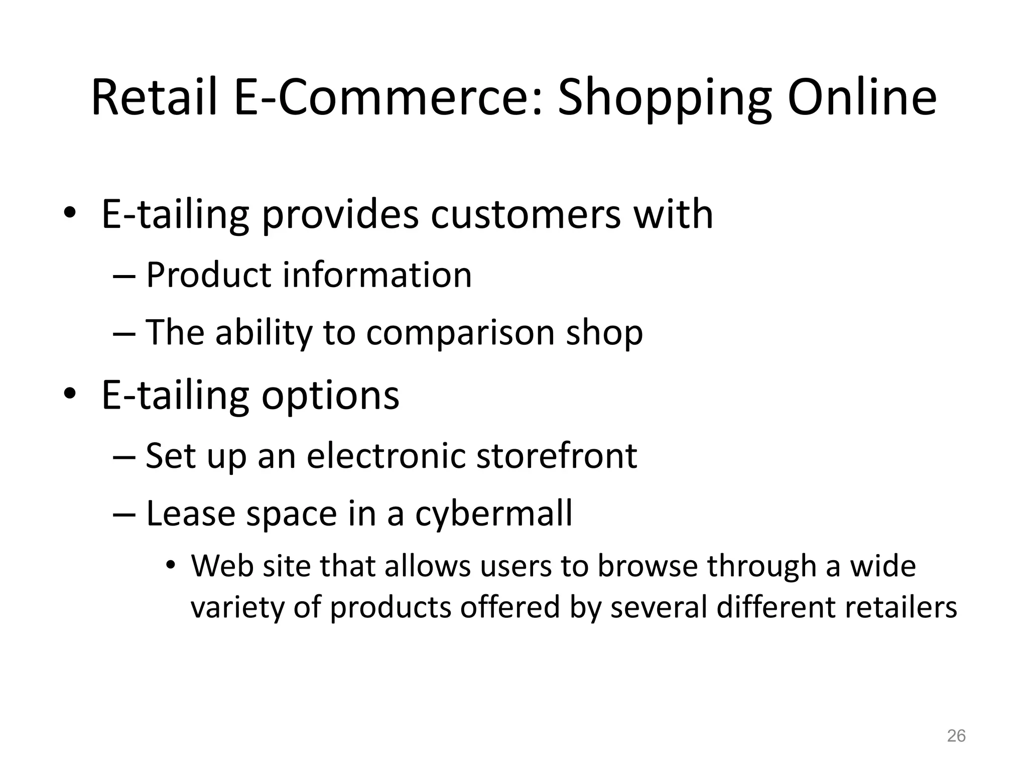 Retail E-Commerce: Shopping Online
• E-tailing provides customers with
– Product information
– The ability to comparison shop
• E-tailing options
– Set up an electronic storefront
– Lease space in a cybermall
• Web site that allows users to browse through a wide
variety of products offered by several different retailers
26
 