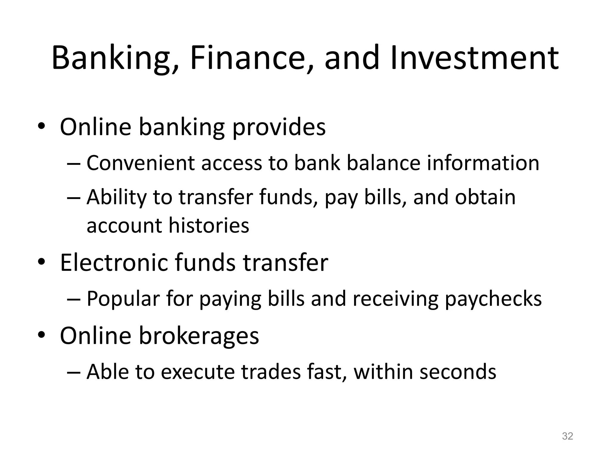 Banking, Finance, and Investment
• Online banking provides
– Convenient access to bank balance information
– Ability to transfer funds, pay bills, and obtain
account histories
• Electronic funds transfer
– Popular for paying bills and receiving paychecks
• Online brokerages
– Able to execute trades fast, within seconds
32
 