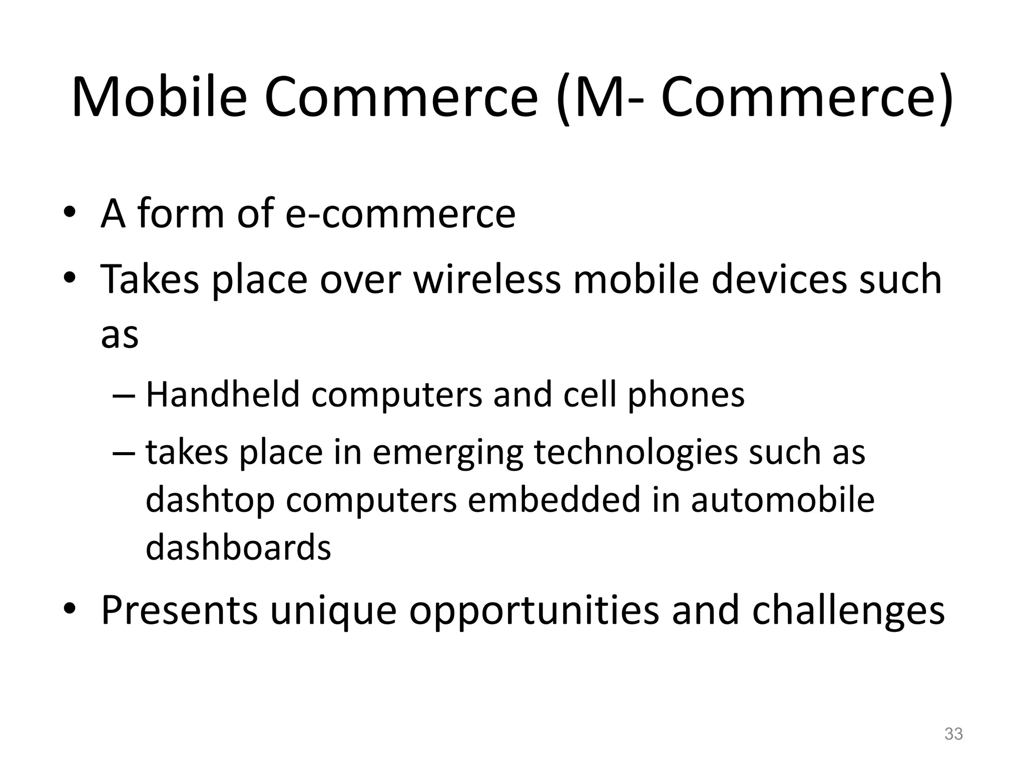 Mobile Commerce (M- Commerce)
• A form of e-commerce
• Takes place over wireless mobile devices such
as
– Handheld computers and cell phones
– takes place in emerging technologies such as
dashtop computers embedded in automobile
dashboards
• Presents unique opportunities and challenges
33
 