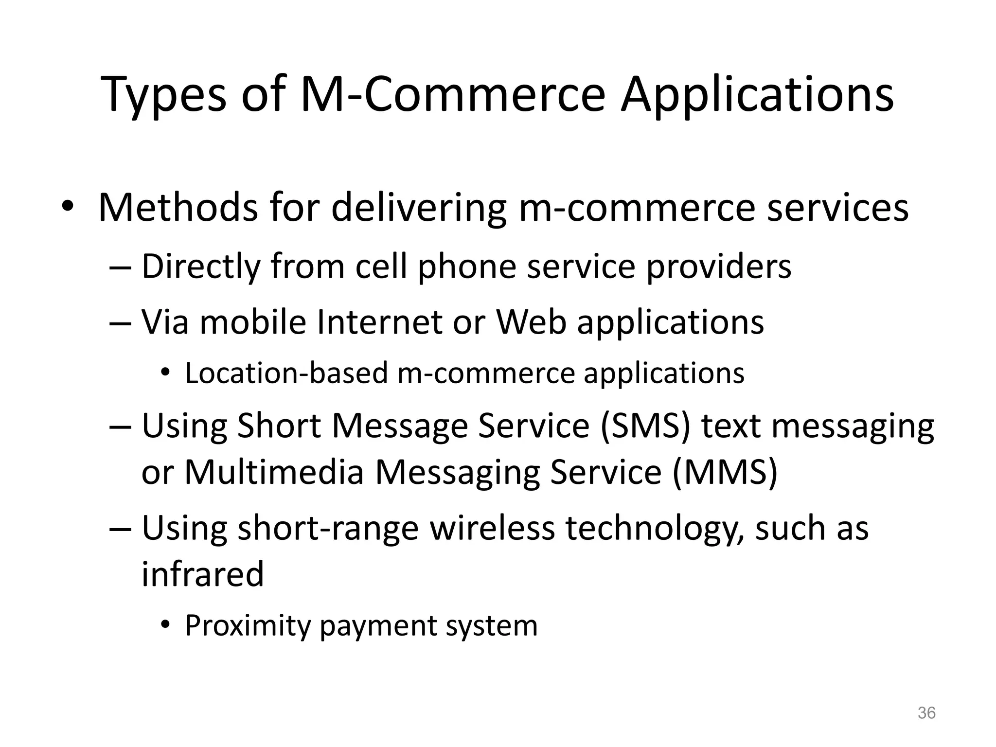 Types of M-Commerce Applications
• Methods for delivering m-commerce services
– Directly from cell phone service providers
– Via mobile Internet or Web applications
• Location-based m-commerce applications
– Using Short Message Service (SMS) text messaging
or Multimedia Messaging Service (MMS)
– Using short-range wireless technology, such as
infrared
• Proximity payment system
36
 