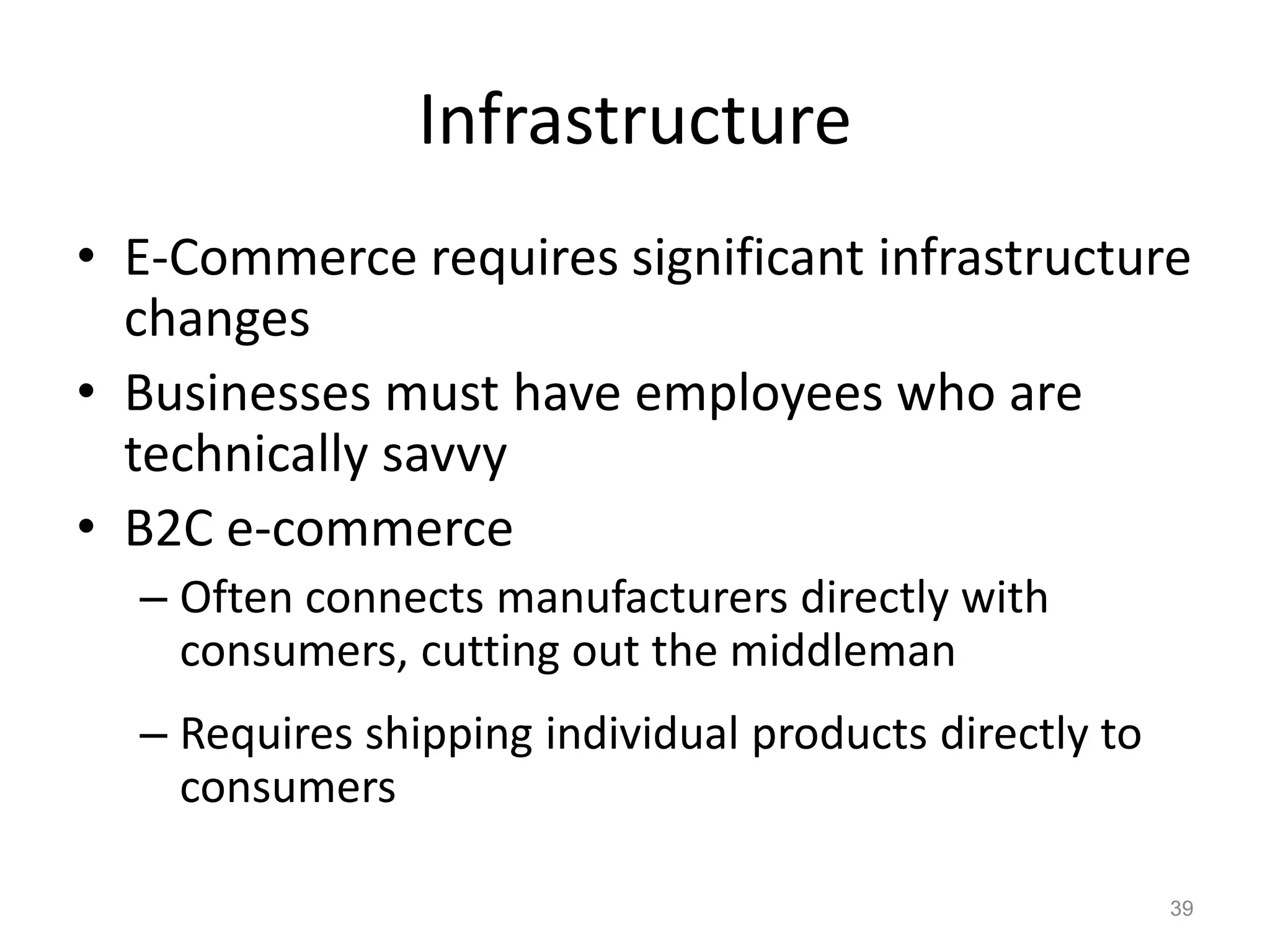 Infrastructure
• E-Commerce requires significant infrastructure
changes
• Businesses must have employees who are
technically savvy
• B2C e-commerce
– Often connects manufacturers directly with
consumers, cutting out the middleman
– Requires shipping individual products directly to
consumers
39
 