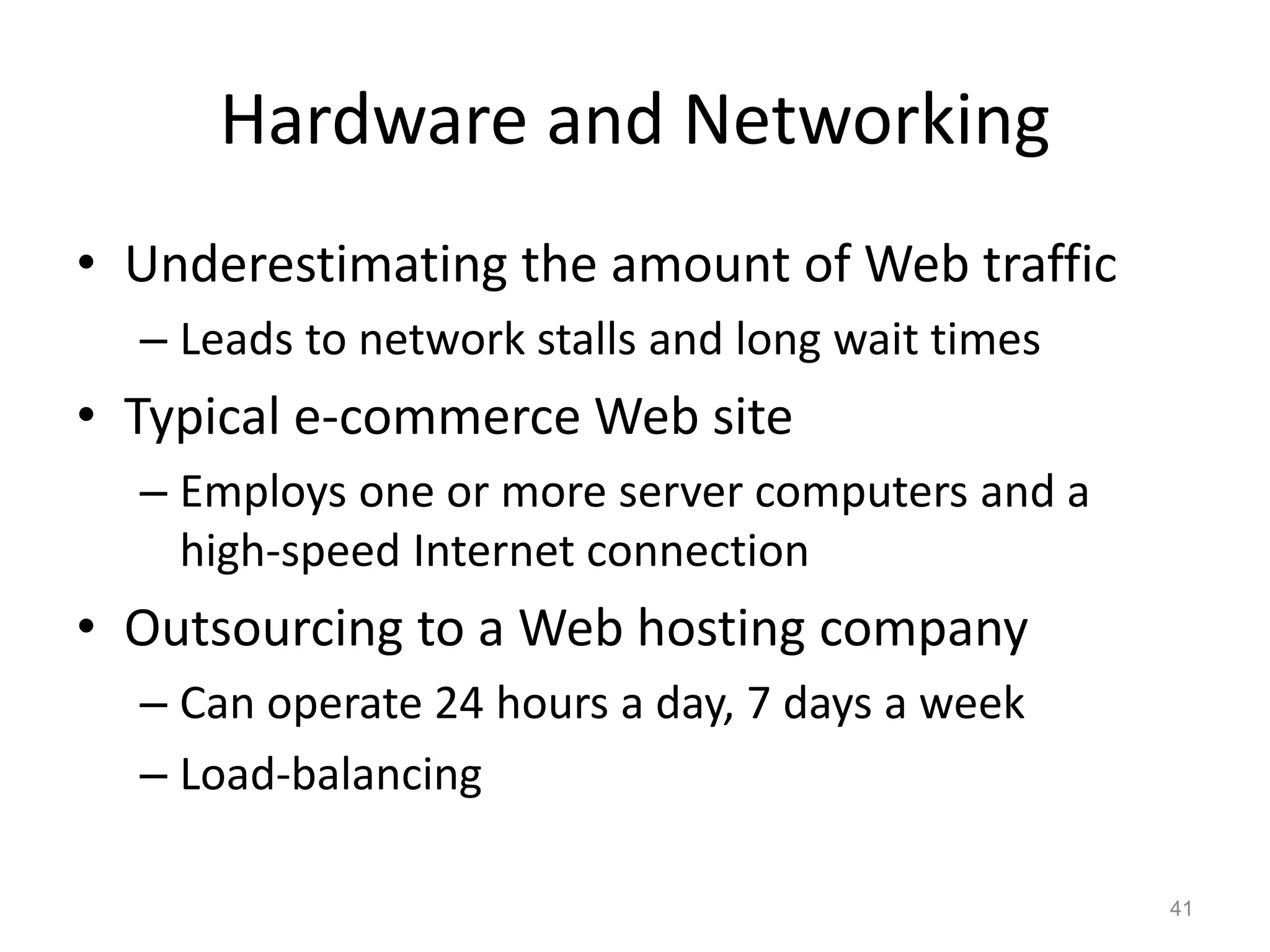 Hardware and Networking
• Underestimating the amount of Web traffic
– Leads to network stalls and long wait times
• Typical e-commerce Web site
– Employs one or more server computers and a
high-speed Internet connection
• Outsourcing to a Web hosting company
– Can operate 24 hours a day, 7 days a week
– Load-balancing
41
 