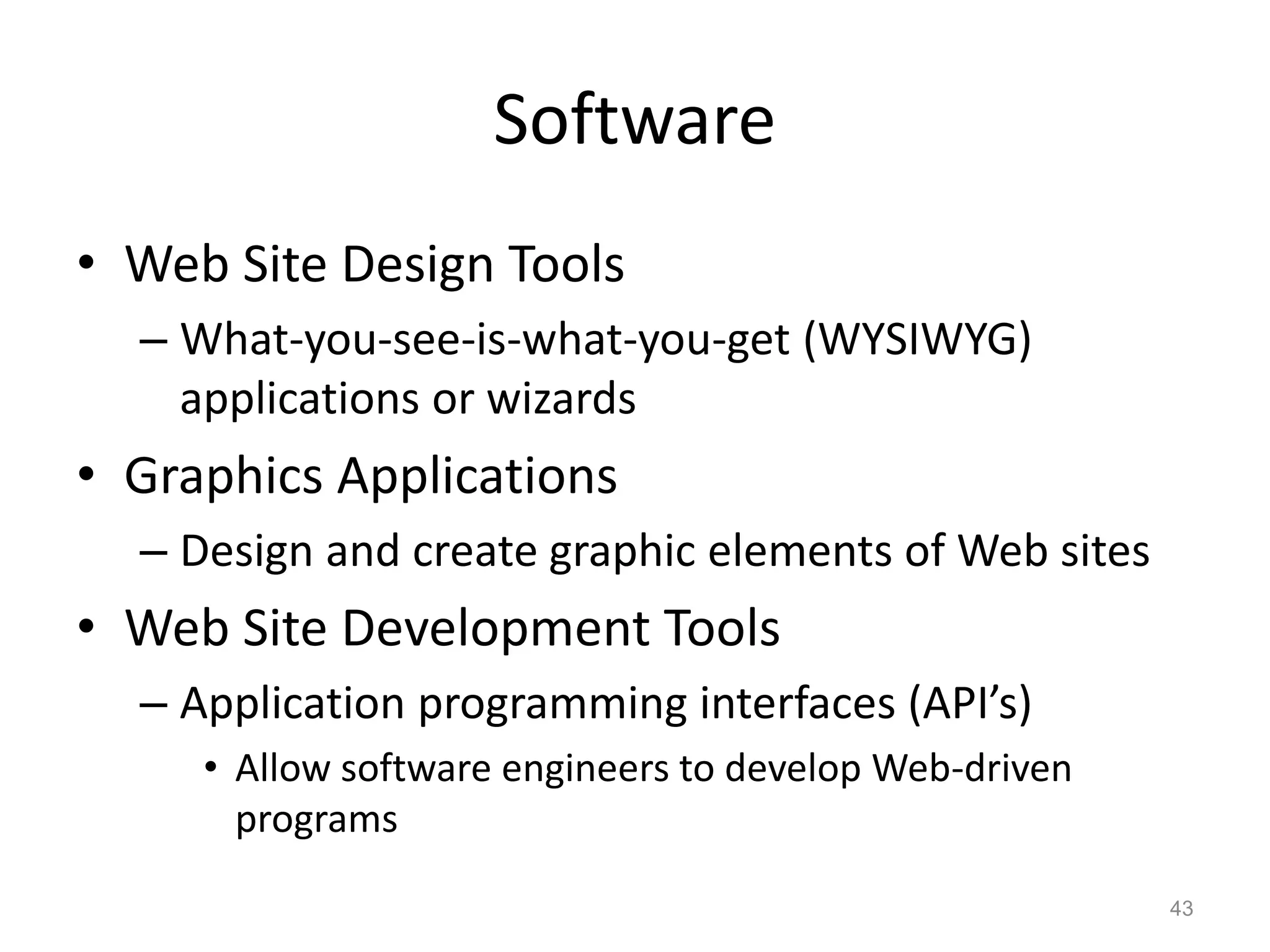 Software
• Web Site Design Tools
– What-you-see-is-what-you-get (WYSIWYG)
applications or wizards
• Graphics Applications
– Design and create graphic elements of Web sites
• Web Site Development Tools
– Application programming interfaces (API’s)
• Allow software engineers to develop Web-driven
programs
43
 
