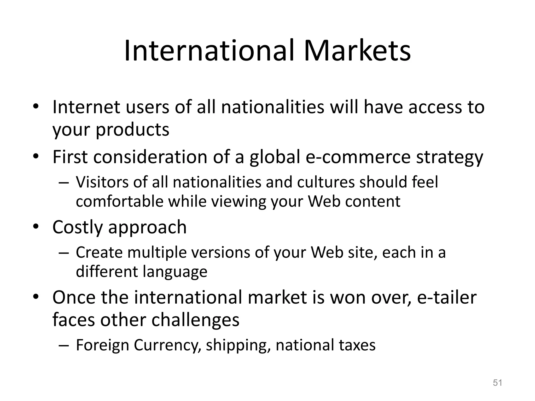 International Markets
• Internet users of all nationalities will have access to
your products
• First consideration of a global e-commerce strategy
– Visitors of all nationalities and cultures should feel
comfortable while viewing your Web content
• Costly approach
– Create multiple versions of your Web site, each in a
different language
• Once the international market is won over, e-tailer
faces other challenges
– Foreign Currency, shipping, national taxes
51
 