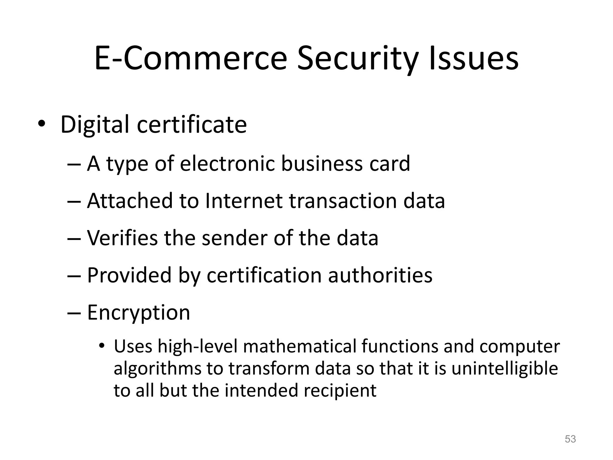 E-Commerce Security Issues
• Digital certificate
– A type of electronic business card
– Attached to Internet transaction data
– Verifies the sender of the data
– Provided by certification authorities
– Encryption
• Uses high-level mathematical functions and computer
algorithms to transform data so that it is unintelligible
to all but the intended recipient
53
 