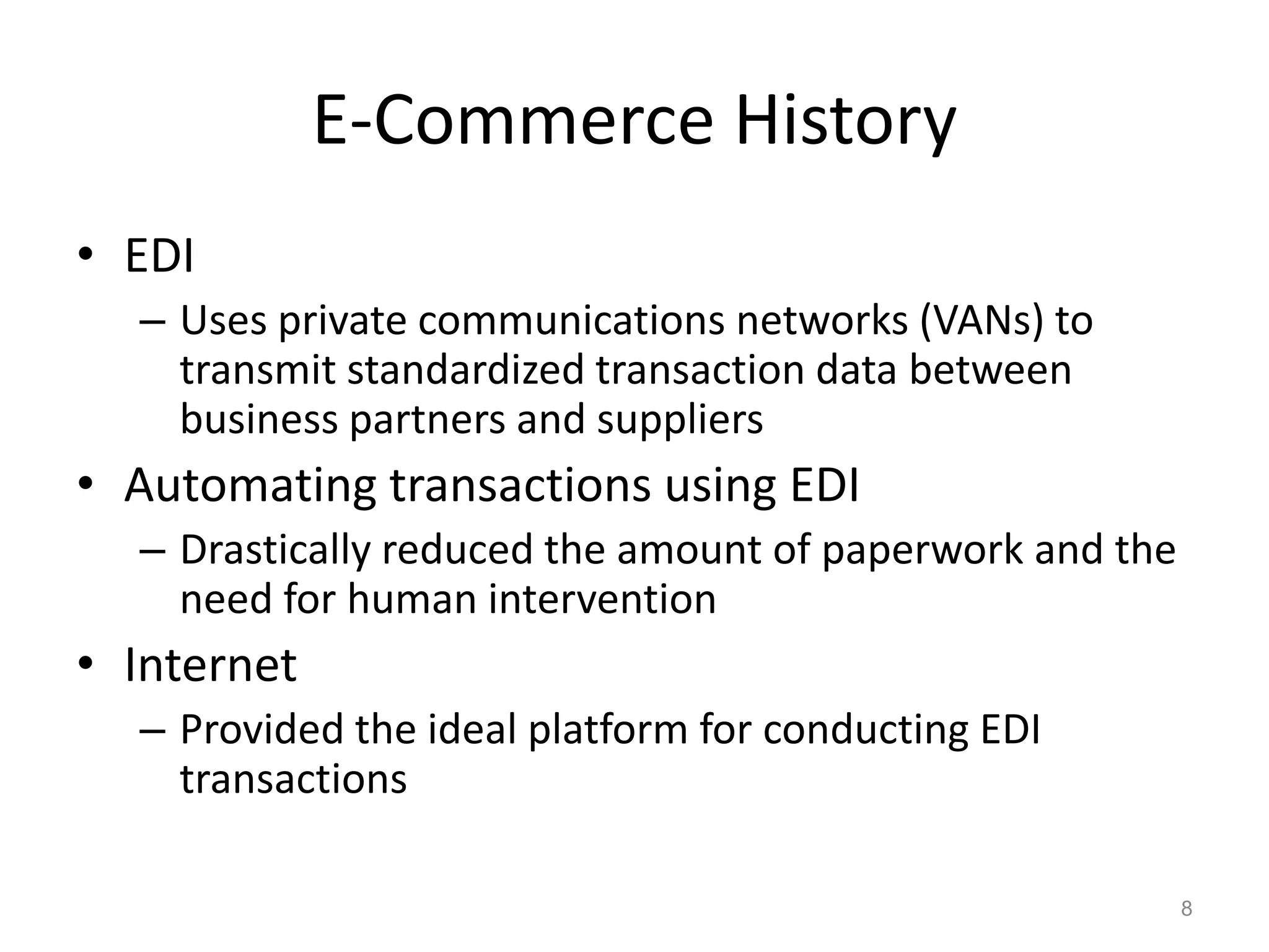 E-Commerce History
• EDI
– Uses private communications networks (VANs) to
transmit standardized transaction data between
business partners and suppliers
• Automating transactions using EDI
– Drastically reduced the amount of paperwork and the
need for human intervention
• Internet
– Provided the ideal platform for conducting EDI
transactions
8
 