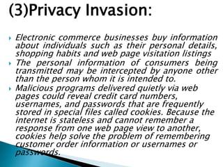 (3)Privacy Invasion:
 Electronic commerce businesses buy information
about individuals such as their personal details,
shopping habits and web page visitation listings
 The personal information of consumers being
transmitted may be intercepted by anyone other
than the person whom it is intended to.
 Malicious programs delivered quietly via web
pages could reveal credit card numbers,
usernames, and passwords that are frequently
stored in special files called cookies. Because the
internet is stateless and cannot remember a
response from one web page view to another,
cookies help solve the problem of remembering
customer order information or usernames or
passwords.
 