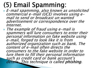 (5) Email Spamming:
 E-mail spamming, also known as unsolicited
commercial e-mail (UCE) involves using e-
mail to send or broadcast un wanted
advertisement or correspondence over the
Internet.
 The example of fraud using e-mail is
spammers will lure consumers to enter their
personal information on fake website using
e-mail, forged to look like it is from
authorized organization such as bank. The
content of e-mail often directs the
consumers to the fake website in order to
lure them to fill their personal information
such as credit card or bank account’s
details. This technique is called phishing.
 