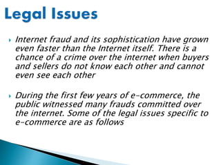  Internet fraud and its sophistication have grown
even faster than the Internet itself. There is a
chance of a crime over the internet when buyers
and sellers do not know each other and cannot
even see each other
 During the first few years of e-commerce, the
public witnessed many frauds committed over
the internet. Some of the legal issues specific to
e-commerce are as follows
 