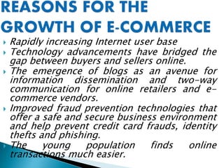  Rapidly increasing Internet user base
 Technology advancements have bridged the
gap between buyers and sellers online.
 The emergence of blogs as an avenue for
information dissemination and two-way
communication for online retailers and e-
commerce vendors.
 Improved fraud prevention technologies that
offer a safe and secure business environment
and help prevent credit card frauds, identity
thefts and phishing.
 The young population finds online
transactions much easier.
 