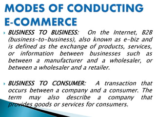  BUSINESS TO BUSINESS: On the Internet, B2B
(business-to-business), also known as e-biz and
is defined as the exchange of products, services,
or information between businesses such as
between a manufacturer and a wholesaler, or
between a wholesaler and a retailer.
 BUSINESS TO CONSUMER: A transaction that
occurs between a company and a consumer. The
term may also describe a company that
provides goods or services for consumers.
 