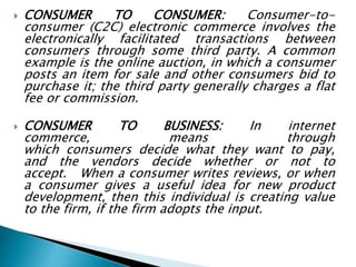  CONSUMER TO CONSUMER: Consumer-to-
consumer (C2C) electronic commerce involves the
electronically facilitated transactions between
consumers through some third party. A common
example is the online auction, in which a consumer
posts an item for sale and other consumers bid to
purchase it; the third party generally charges a flat
fee or commission.
 CONSUMER TO BUSINESS: In internet
commerce, means through
which consumers decide what they want to pay,
and the vendors decide whether or not to
accept. When a consumer writes reviews, or when
a consumer gives a useful idea for new product
development, then this individual is creating value
to the firm, if the firm adopts the input.
 