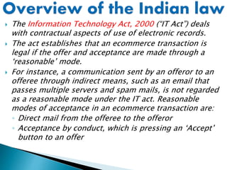  The Information Technology Act, 2000 (“IT Act”) deals
with contractual aspects of use of electronic records.
 The act establishes that an ecommerce transaction is
legal if the offer and acceptance are made through a
‘reasonable’ mode.
 For instance, a communication sent by an offeror to an
offeree through indirect means, such as an email that
passes multiple servers and spam mails, is not regarded
as a reasonable mode under the IT act. Reasonable
modes of acceptance in an ecommerce transaction are:
◦ Direct mail from the offeree to the offeror
◦ Acceptance by conduct, which is pressing an ‘Accept’
button to an offer
 