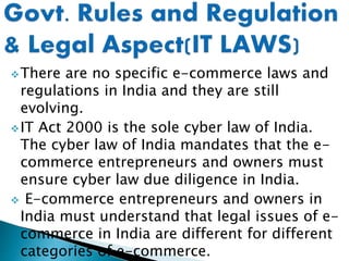 There are no specific e-commerce laws and
regulations in India and they are still
evolving.
IT Act 2000 is the sole cyber law of India.
The cyber law of India mandates that the e-
commerce entrepreneurs and owners must
ensure cyber law due diligence in India.
 E-commerce entrepreneurs and owners in
India must understand that legal issues of e-
commerce in India are different for different
categories of e-commerce.
 