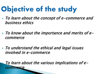  To learn about the concept of e-commerce and
business ethics
 To know about the importance and merits of e-
commerce
 To understand the ethical and legal issues
involved in e-commerce
 To learn about the various implications of e-
commerce
 