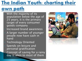 • With the majority of its
population below the age of
25 years, it is the primary
target of every consumer
goods company
• Increased brand awareness
• A larger number of younger
people now have cash in
hand
• Technology Oriented
• Spends on leisure and
personal gratification
• Concept of saving for a rainy
day is alien to most of them
 