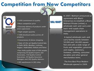 100% commitment to quality
Most competitive price
Doorstep delivery of products under
strict supervision
Right weight/quantity
100% disclosure policy across all
products
Convenience of phone shopping
State-of-the-art Quality Control labs
in Delhi (NCR), Mumbai, Lucknow,
Nagpur, Hyderabad, Kolkata and Patna
Pan-India quality team of 800 people,
comprising 50 Quality Experts and
Associates, 150 Quality Control
Executives, 30 Quality Assurance
Managers and 500 Quality Advisors
305 warehouses in 285 cities
In 2007, Walmart announced an
agreement with Bharti
Enterprises to establish a Bharti
Walmart Private Limited, a
wholesale cash-and-carry and
back-end supply chain
management operations in
India.
A typical wholesale cash-and
carry facility stands between
50,000 and 100,000 square
feet and sells a wide range of
fruits and vegetables, groceries
and staples, stationery,
footwear, clothing, consumer
durables and other general
merchandise items.
The first Best Price Modern
Wholesale opened in 2009.
 