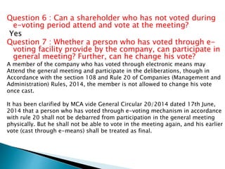 Question 6 : Can a shareholder who has not voted during
e-voting period attend and vote at the meeting?
Yes
Question 7 : Whether a person who has voted through e-
voting facility provide by the company, can participate in
general meeting? Further, can he change his vote?
A member of the company who has voted through electronic means may
Attend the general meeting and participate in the deliberations, though in
Accordance with the section 108 and Rule 20 of Companies (Management and
Administration) Rules, 2014, the member is not allowed to change his vote
once cast.
It has been clarified by MCA vide General Circular 20/2014 dated 17th June,
2014 that a person who has voted through e-voting mechanism in accordance
with rule 20 shall not be debarred from participation in the general meeting
physically. But he shall not be able to vote in the meeting again, and his earlier
vote (cast through e-means) shall be treated as final.
 
