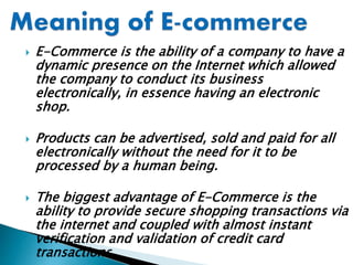  E-Commerce is the ability of a company to have a
dynamic presence on the Internet which allowed
the company to conduct its business
electronically, in essence having an electronic
shop.
 Products can be advertised, sold and paid for all
electronically without the need for it to be
processed by a human being.
 The biggest advantage of E-Commerce is the
ability to provide secure shopping transactions via
the internet and coupled with almost instant
verification and validation of credit card
transactions
 