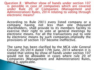 Question 8 : Whether show of hands under section 107
is possible in case of companies which are covered
under Rule 20 of Companies (Management and
Administration) Rules, 2014 relating to voting through
electronic means?
According to Rule 20(1) every listed company or a
company having not less than one thousand
shareholders, shall provide to its members facility to
exercise their right to vote at general meetings by
electronic means. For all the transactions put to vote
by electronic means by such companies,impliedly the
provisions of section 107 become ineffective.
The same has been clarified by the MCA vide General
Circular 20/2014 dated 17th June, 2014 wherein it is
stated that voting by show of hands under section 107
would not be allowable in cases where rule 20 of
Companies (Management and Administration) Rules,
2014 is applicable.
 