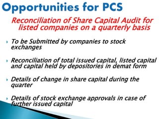 Reconciliation of Share Capital Audit for
listed companies on a quarterly basis
 To be Submitted by companies to stock
exchanges
 Reconciliation of total issued capital, listed capital
and capital held by depositories in demat form
 Details of change in share capital during the
quarter
 Details of stock exchange approvals in case of
further issued capital
 